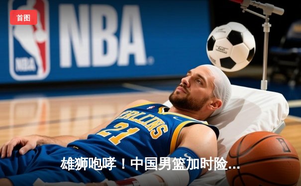 雄狮咆哮！中国男篮加时险胜澳大利亚，周琦狂砍28+15主宰内线