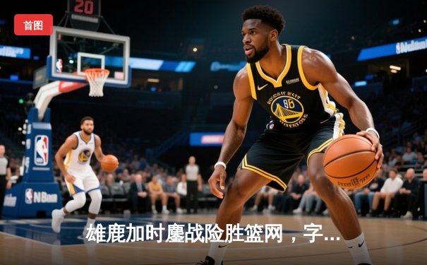 雄鹿加时鏖战险胜篮网，字母哥36+12+7主宰关键时刻