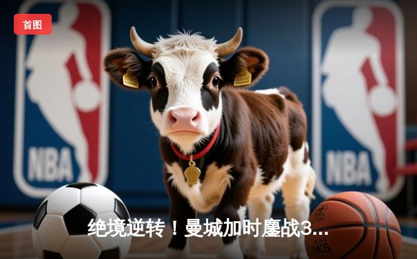 绝境逆转！曼城加时鏖战3-2淘汰皇马，哈兰德双响导演伊蒂哈德奇迹